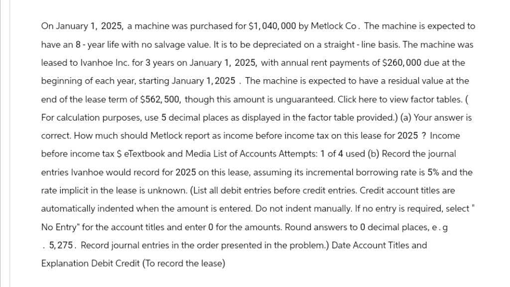 On January 1, 2025, a machine was purchased for $1,040, 000 by Metlock Co. The machine is expected to
have an 8-year life with no salvage value. It is to be depreciated on a straight-line basis. The machine was
leased to Ivanhoe Inc. for 3 years on January 1, 2025, with annual rent payments of $260,000 due at the
beginning of each year, starting January 1, 2025. The machine is expected to have a residual value at the
end of the lease term of $562, 500, though this amount is unguaranteed. Click here to view factor tables. (
For calculation purposes, use 5 decimal places as displayed in the factor table provided.) (a) Your answer is
correct. How much should Metlock report as income before income tax on this lease for 2025? Income
before income tax $ eTextbook and Media List of Accounts Attempts: 1 of 4 used (b) Record the journal
entries Ivanhoe would record for 2025 on this lease, assuming its incremental borrowing rate is 5% and the
rate implicit in the lease is unknown. (List all debit entries before credit entries. Credit account titles are
automatically indented when the amount is entered. Do not indent manually. If no entry is required, select "
No Entry" for the account titles and enter 0 for the amounts. Round answers to 0 decimal places, e.g
5,275. Record journal entries in the order presented in the problem.) Date Account Titles and
Explanation Debit Credit (To record the lease)