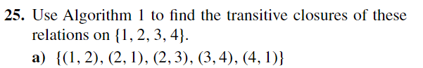 25. Use Algorithm 1 to find the transitive closures of these
relations on {1, 2, 3, 4].
a) {(1, 2), (2, 1), (2, 3), (3, 4), (4,1)}