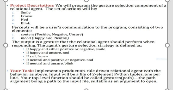 Project Description: We will program the gesture selection component of a
relational agent. The set of actions will be:
1.
Smile
2.
Frown
3.
Nod
4.
Blink
Percepts will be a user's communication to the program, consisting of two
elements:
1.
content (Positive, Negative, Unsure)
2.
mood (Happy, Sad, Neutral)
The output is a gesture that the relational agent should perform when
responding. The agent's gesture selection strategy is defined as:
• If happy and either positive or negative, smile
• If happy and unsure, nod
• If sad, frown
• If neutral and positive or negative, nod
• If neutral and unsure, blink
Your Task: Implement a production-rule driven relational agent with the
behavior as above. Input will be a file of 2-element Python tuples, one per
line. Your top-level function should be called gestures(path)-the path
argument being a path to the input file, suitable as an argument to open.
