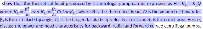 K₂Q
U²
Show that the theoretical head produced by a centrifugal pump can be expresses as H= K₂ -
where K₁ and K₂
Cotanß₂, where H is the theoretical head, Q is the volumetric flow rate,
B₂ is the exit blade tip angle, U₂ is the tangential blade tip velocity at exit and 4, is the outlet area. Hence,
discuss the power and head characteristics for backward, radial and forward curved centrifugal pumps.
Az