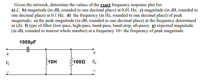 Given the network, determine the values of the exact frequency response plot for:
a) 3; b) magnitude (in dB, rounded to one decimal place) at 0.01 Hz; c) magnitude (in dB, rounded to
one decimal place) at 0.1 Hz; d) the frequency (in Hz, rounded to one decimal place) of peak
magnitude; e) the peak magnitude (in dB, rounded to one decimal place) at the frequency determined
in (d); f) type of filter (low-pass, high-pass, band-pass, band-stop, all-pass); g) expected magnitude
(in dB, rounded to nearest whole number) at a frequency 10× the frequency of peak magnitude.
1000µF
10H
1000
V.
