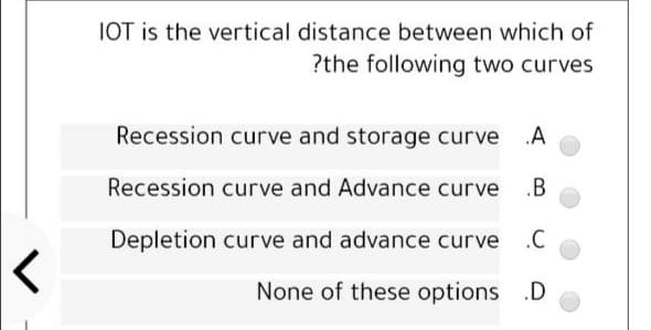 IOT is the vertical distance between which of
?the following two curves
Recession curve and storage curve A
Recession curve and Advance curve
Depletion curve and advance curve .C
None of these options .D
