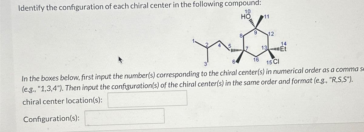 Identify the configuration of each chiral center in the following compound:
10
HO 11
5
III
8
9
16
12
14
13 Et
3
64
15 CI
In the boxes below, first input the number(s) corresponding to the chiral center(s) in numerical order as a comma se
(e.g., "1,3,4"). Then input the configuration(s) of the chiral center(s) in the same order and format (e.g., "R,S,S").
chiral center location(s):
Configuration(s):