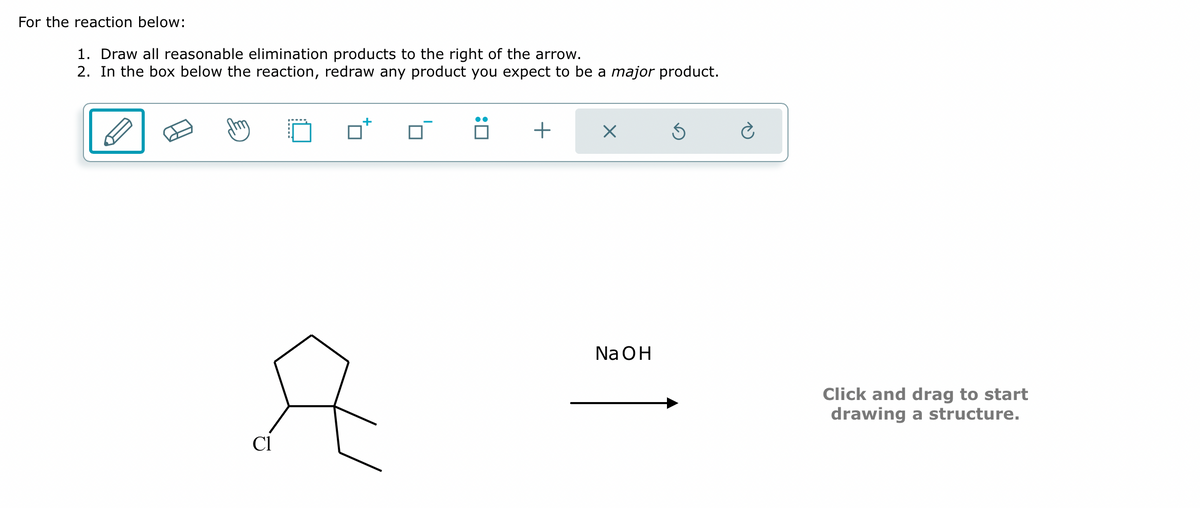 For the reaction below:
1. Draw all reasonable elimination products to the right of the arrow.
2. In the box below the reaction, redraw any product you expect to be a major product.
Cl
+
+
X
Na OH
Click and drag to start
drawing a structure.