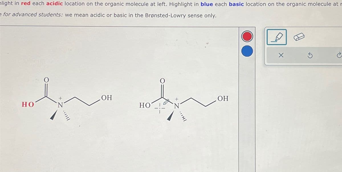 light in red each acidic location on the organic molecule at left. Highlight in blue each basic location on the organic molecule at r
e for advanced students: we mean acidic or basic in the Brønsted-Lowry sense only.
HO
OH
HO
INI
OH
è