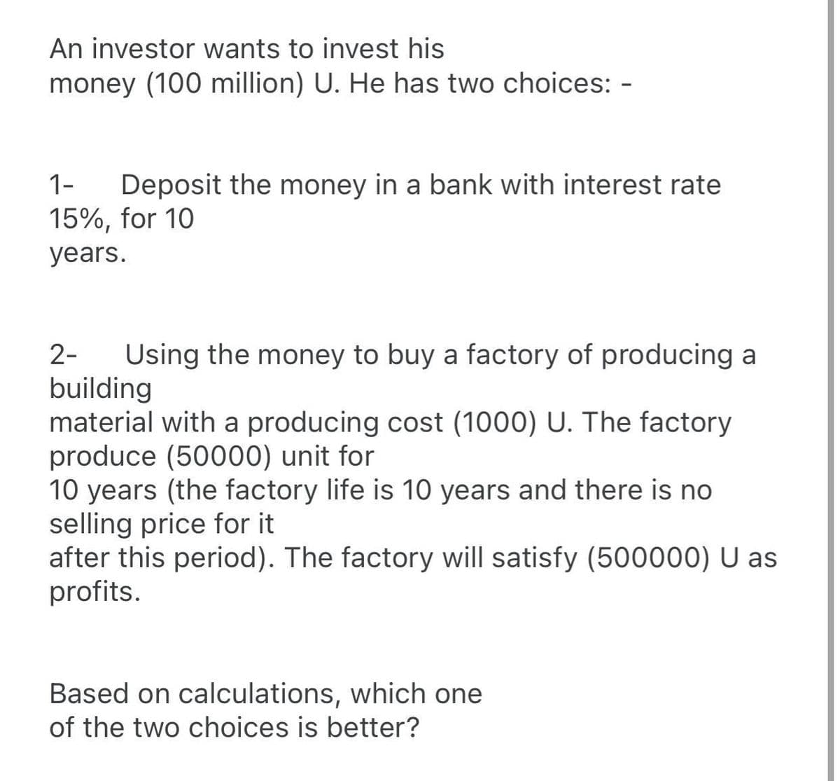 An investor wants to invest his
money (100 million) U. He has two choices: -
Deposit the money in a bank with interest rate
15%, for 10
1-
years.
Using the money to buy a factory of producing a
building
material with a producing cost (1000) U. The factory
produce (50000) unit for
10 years (the factory life is 10 years and there is no
selling price for it
after this period). The factory will satisfy (500000) U as
profits.
2-
Based on calculations, which one
of the two choices is better?

