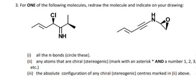 3. For ONE of the following molecules, redraw the molecule and indicate on your drawing:
CI
NH
(1) all the n-bonds (circle these).
(ii) any atoms that are chiral (stereogenic) (mark with an asterisk * AND a number 1, 2, 3,
etc.)
(iii) the absolute configuration of any chiral (stereogenic) centres marked in (ii) above.
