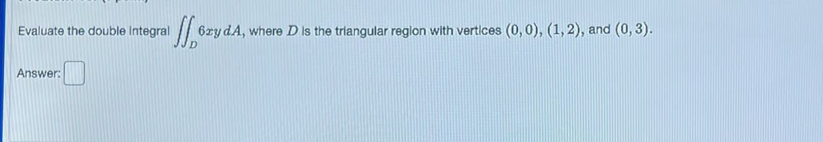 Evaluate the double Integral
Answer:
Wo
6xy dA, where D is the triangular region with vertices (0, 0), (1, 2), and (0, 3).