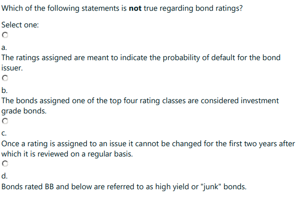 Which of the following statements is not true regarding bond ratings?
Select one:
C
a.
The ratings assigned are meant to indicate the probability of default for the bond
issuer.
b.
The bonds assigned one of the top four rating classes are considered investment
grade bonds.
C.
Once a rating is assigned to an issue it cannot be changed for the first two years after
which it is reviewed on a regular basis.
d.
Bonds rated BB and below are referred to as high yield or "junk" bonds.