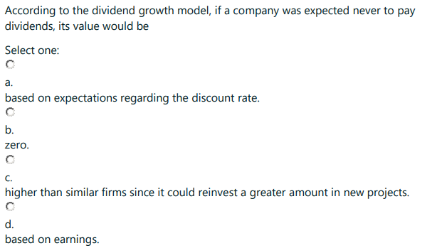 According to the dividend growth model, if a company was expected never to pay
dividends, its value would be
Select one:
a.
based on expectations regarding the discount rate.
b.
zero.
C.
higher than similar firms since it could reinvest a greater amount in new projects.
d.
based on earnings.
