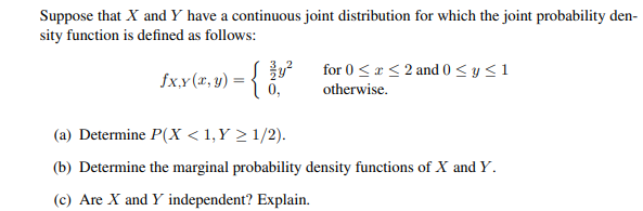 Suppose that X and Y have a continuous joint distribution for which the joint probability den-
sity function is defined as follows:
fx,y (x, y) = { vº
$4²
for 0 ≤ x ≤ 2 and 0 ≤ y ≤ 1
otherwise.
(a) Determine P(X < 1,Y > 1/2).
(b) Determine the marginal probability density functions of X and Y.
(c) Are X and Y independent? Explain.