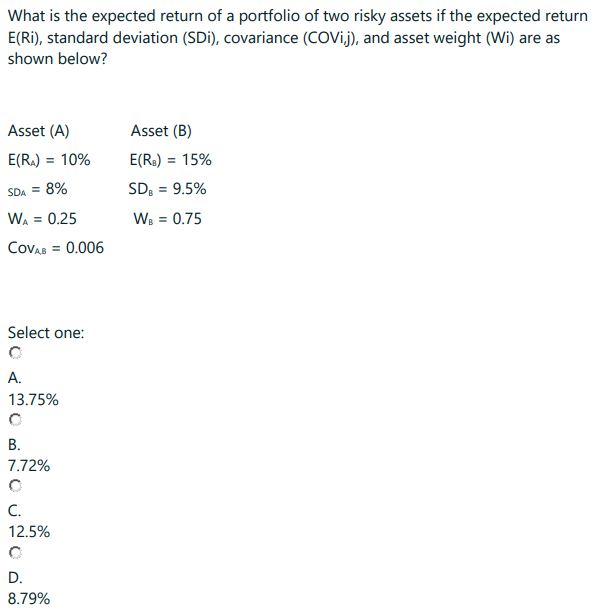What is the expected return of a portfolio of two risky assets if the expected return
E(Ri), standard deviation (SDi), covariance (COVij), and asset weight (Wi) are as
shown below?
Asset (A)
E(R₂) = 10%
SDA = 8%
WA = 0.25
COVAB = 0.006
Select one:
A.
13.75%
B.
7.72%
C.
12.5%
D.
8.79%
Asset (B)
E(RB) = 15%
SDB = 9.5%
WB = 0.75