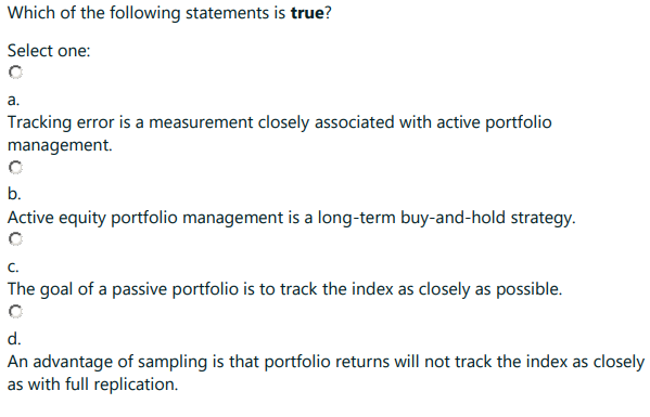Which of the following statements is true?
Select one:
a.
Tracking error is a measurement closely associated with active portfolio
management.
b.
Active equity portfolio management is a long-term buy-and-hold strategy.
C.
The goal of a passive portfolio is to track the index as closely as possible.
d.
An advantage of sampling is that portfolio returns will not track the index as closely
as with full replication.