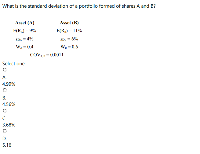 What is the standard deviation of a portfolio formed of shares A and B?
Asset (A)
E(R₂) = 9%
SDA = 4%
W₁ = 0.4
Select one:
A.
4.99%
B.
4.56%
C.
3.68%
D.
5.16
Asset (B)
E(R₂) = 11%
SDB = 6%
WB = 0.6
COVA, B = 0.0011
