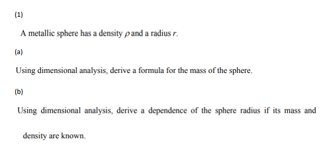 (1)
A metallic sphere has a density p and a radius r.
(a)
Using dimensional analysis, derive a formula for the mass of the sphere.
(b)
Using dimensional analysis, derive a dependence of the sphere radius if its mass and
density are known.
