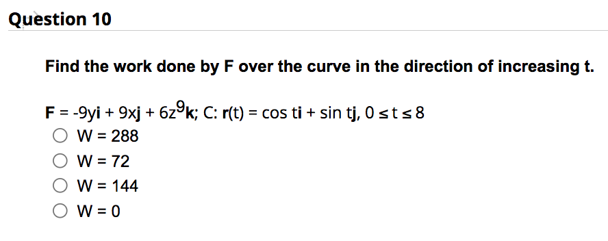 Question 10
Find the work done by F over the curve in the direction of increasing t.
F = -9yi + 9xj + 6zºk; C: r(t) = cos ti + sin tj, 0 ≤t ≤8
O W = 288
W = 72
W = 144
W = 0
