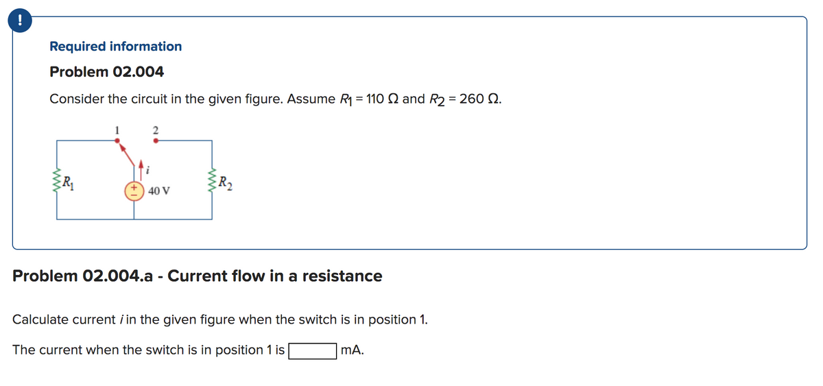 !
Required information
Problem 02.004
Consider the circuit in the given figure. Assume R₁ = 110 and R₂ = 260 2.
R₁
40 V
R₂
Problem 02.004.a - Current flow in a resistance
Calculate current in the given figure when the switch is in position 1.
The current when the switch is in position 1 is
mA.