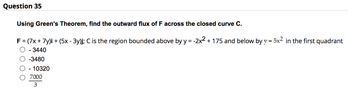 Question 35
Using Green's Theorem, find the outward flux of F across the closed curve C.
F = (7x + 7y)i + (5x - 3y)j; C is the region bounded above by y = -2x² + 175 and below by y = 5x² in the first quadrant
- 3440
-3480
- 10320
7000
3