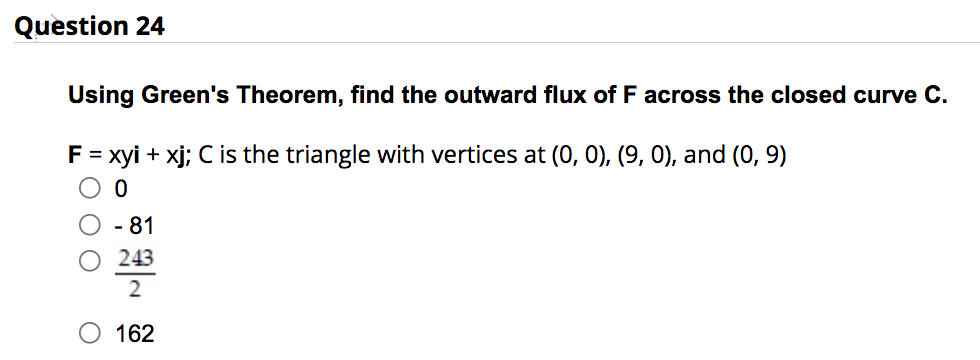 Question 24
Using Green's Theorem, find the outward flux of F across the closed curve C.
F = xyi + xj; C is the triangle with vertices at (0, 0), (9, 0), and (0, 9)
0
00
O
- 81
243
2
162