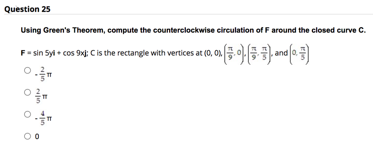 Question 25
Using Green's Theorem, compute the counterclockwise circulation of F around the closed curve C.
» (3.0), (3, 3), and (0,7)
F = sin 5yi + cos 9xj; C is the rectangle with vertices at (0, 0),
TT
E
TT
#10