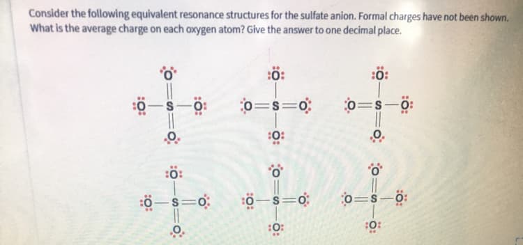 Consider the following equivalent resonance structures for the sulfate anion. Formal charges have not been shown.
What is the average charge on each oxygen atom? Give the answer to one decimal place.
:ö:
:0:
o=s=0;
0=s=0:
0=s-0:
:0:
:ö:
o=s-ö:
-
:0:
:0:
:ö:
