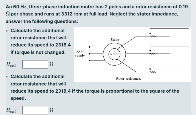 An 60 Hz, three-phase induction motor has 2 poles and a rotor resistance of 0.19
per phase and runs at 3312 rpm at full load. Neglect the stator impedance,
answer the following questions:
• Calculate the additional
rotor resistance that will
reduce its speed to 2318.4
if torque is not changed.
Rext
52
Rext
30 ac
supply
52
Stator
Calculate the additional
rotor resistance that will
reduce its speed to 2318.4 if the torque is proportional to the square of the
speed.
Rotor
Rotor resistance.