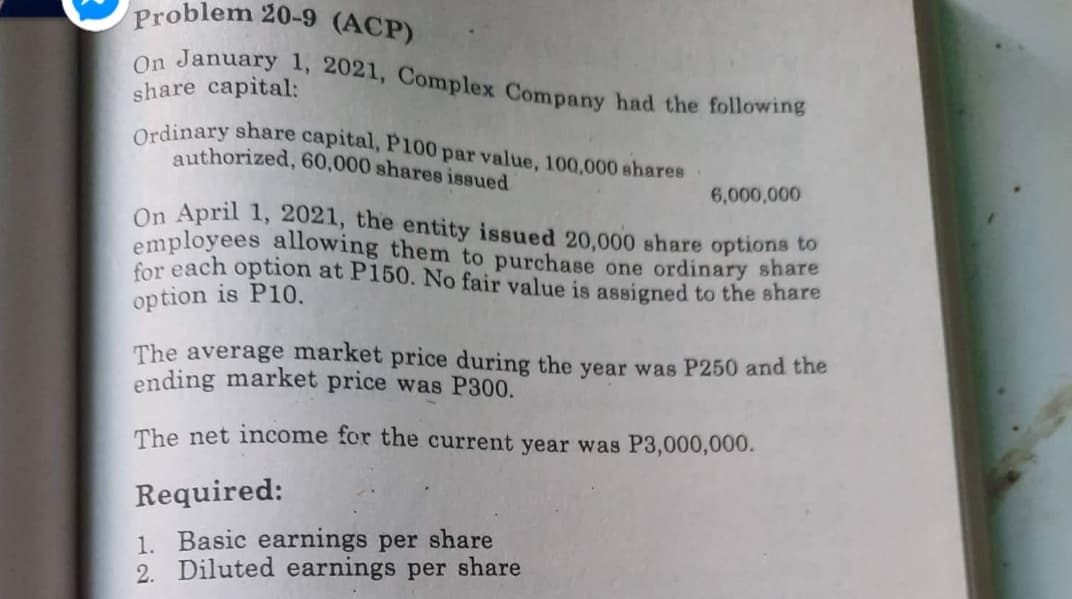 Ordinary share capital, P100 par value, 100,000 shares
On January 1, 2021, Complex Company had the following
Problem 20-9 (ACP)
share capital:
authorized, 60,000 shares issued
6,000,000
On April 1, 2021, the entity issued 20,000 share options to
employees allowing them to purchase one ordinary share
for each option at P150. No fair value is assigned to the share
option is P10.
The average market price during the year was P250 and the
ending market price was P300.
The net income for the current year was P3,000,000.
Required:
1. Basic earnings per share
2. Diluted earnings per share
