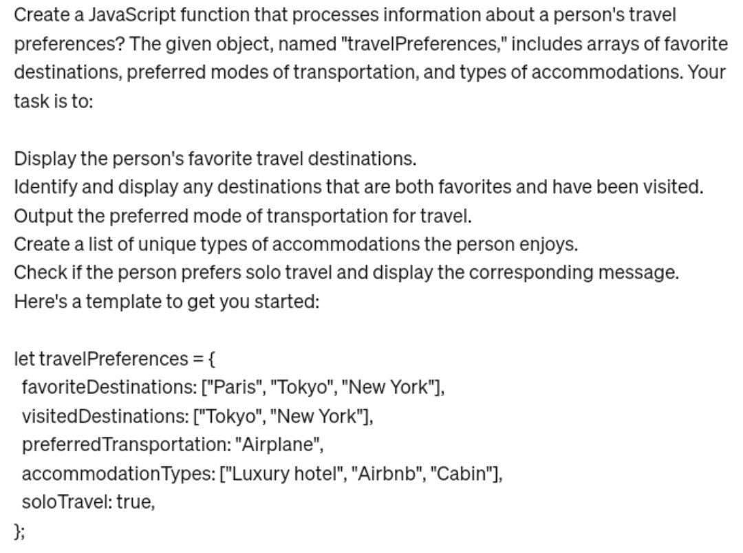 Create a JavaScript function that processes information about a person's travel
preferences? The given object, named "travelPreferences," includes arrays of favorite
destinations, preferred modes of transportation, and types of accommodations. Your
task is to:
Display the person's favorite travel destinations.
Identify and display any destinations that are both favorites and have been visited.
Output the preferred mode of transportation for travel.
Create a list of unique types of accommodations the person enjoys.
Check if the person prefers solo travel and display the corresponding message.
Here's a template to get you started:
let travelPreferences = {
favorite Destinations: ["Paris", "Tokyo", "New York"],
visited Destinations: ["Tokyo", "New York"],
preferred Transportation: "Airplane",
accommodation Types: ["Luxury hotel", "Airbnb", "Cabin"],
solo Travel: true,
};