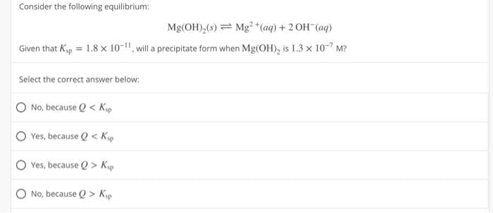 Consider the following equilibrium:
Mg(OH)₂(s)
Mg²+ (aq) + 2OH(aq)
Given that Ksp = 1.8 x 10-11, will a precipitate form when Mg(OH)₂ is 1.3 x 10-7 M?
Select the correct answer below:
No, because Q< Ksp
Yes, because Q< Ksp
Yes, because Q> Ksp
No, because Q> Ksp