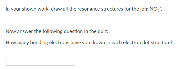 In your shown work, draw all the resonance structures for the ion: NO3.
Now answer the following question in the quiz:
How many bonding electrons have you drawn in each electron dot structure?