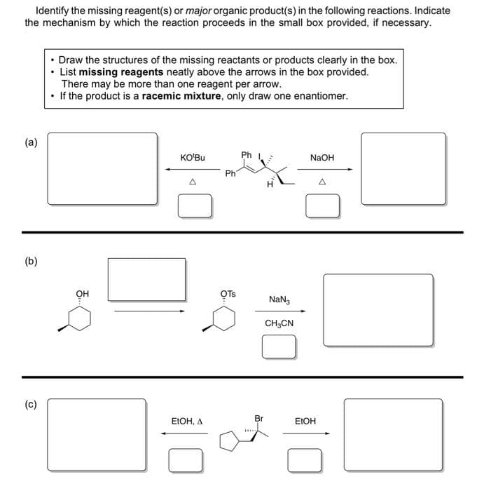 Identify the missing reagent(s) or major organic product(s) in the following reactions. Indicate
the mechanism by which the reaction proceeds in the small box provided, if necessary.
(a)
(b)
(c)
• Draw the structures of the missing reactants or products clearly in the box.
• List missing reagents neatly above the arrows in the box provided.
There may be more than one reagent per arrow.
If the product is a racemic mixture, only draw one enantiomer.
...
KO'Bu
EtOH, A
Ph
OTS
Ph
NaN3
CH₂CN
Br
NaOH
EtOH