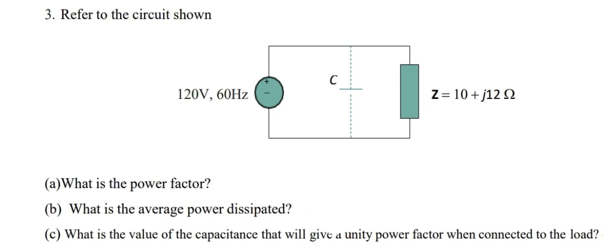 3. Refer to the circuit shown
C
120V, 60HZ
Z= 10 +j12 Q
(a)What is the power factor?
(b) What is the average power dissipated?
(c) What is the value of the capacitance that will give a unity power factor when connected to the load?
