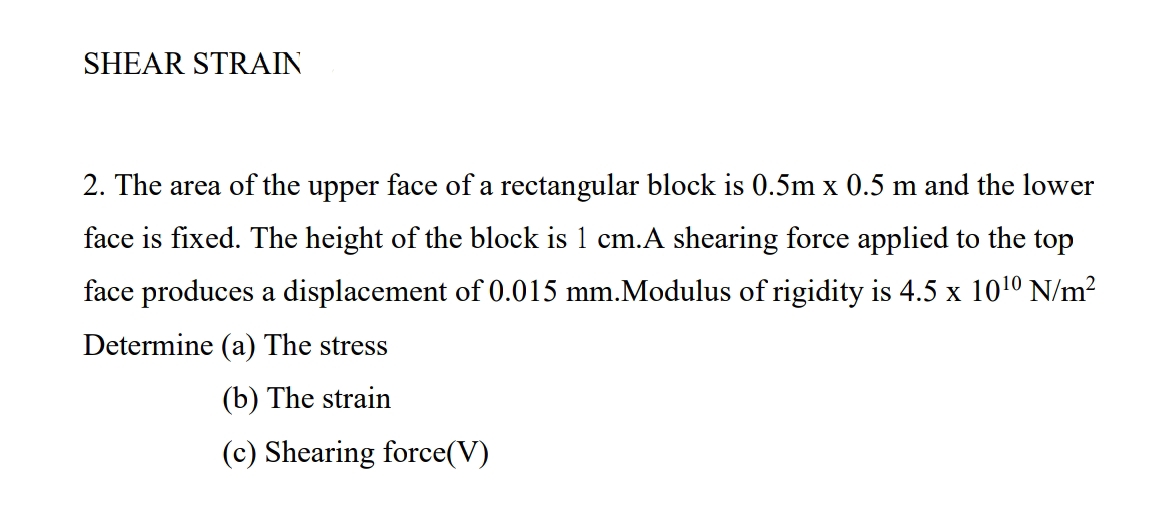 SHEAR STRAIN
2. The area of the upper face of a rectangular block is 0.5m x 0.5 m and the lower
face is fixed. The height of the block is 1 cm.A shearing force applied to the top
face produces a displacement of 0.015 mm.Modulus of rigidity is 4.5 x 1010 N/m²
Determine (a) The stress
(b) The strain
(c) Shearing force(V)
