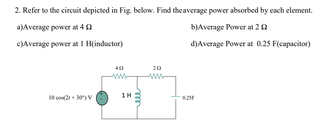 2. Refer to the circuit depicted in Fig. below. Find theaverage power absorbed by each element.
a)Average power at 4 2
b)Average Power at 2 Q
c)Average power at 1 H(inductor)
d)Average Power at 0.25 F(capacitor)
1 H
10 cos(2t + 30°) V
0.25F
ll

