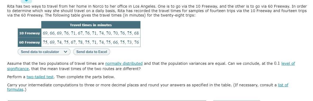 Rita has two ways to travel from her home in Norco to her office in Los Angeles. One is to go via the 10 Freeway, and the other is to go via 60 Freeway. In order
to determine which way she should travel on a daily basis, Rita has recorded the travel times for samples of fourteen trips via the 10 Freeway and fourteen trips
via the 60 Freeway. The following table gives the travel times (in minutes) for the twenty-eight trips:
Travel times in minutes
10 Freeway 69, 66, 69, 76, 71, 67, 76, 71, 74, 70, 70, 76, 75, 68
60 Freeway 75, 69, 74, 75, 67, 78, 75, 71, 74, 75, 66, 75, 73, 76
Send data to calculator
Send data to Excel
Assume that the two populations of travel times are normally distributed and that the population variances are equal. Can we conclude, at the 0.1 level of
significance, that the mean travel times of the two routes are different?
Perform a two-tailed test. Then complete the parts below.
Carry your intermediate computations to three or more decimal places and round your answers as specified in the table. (If necessary, consult a list of
formulas.)
