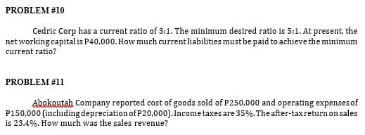 PROBLEM #10
Cedric Corp has a current ratio of 3:1. The minimum desired ratio is 5:1. At present, the
net working capitalis P40,000. How much currentliabilities must be paid to achieve the minimum
current ratio?
PROBLEM #11
Abekautah Company reported cost of goods sold of P250,000 and operating expenses of
P150,000 (including depreciation ofP20,000). Income taxes are 35%.The after-taxreturnonsales
is 23.4%. How much was the sales revenue?
