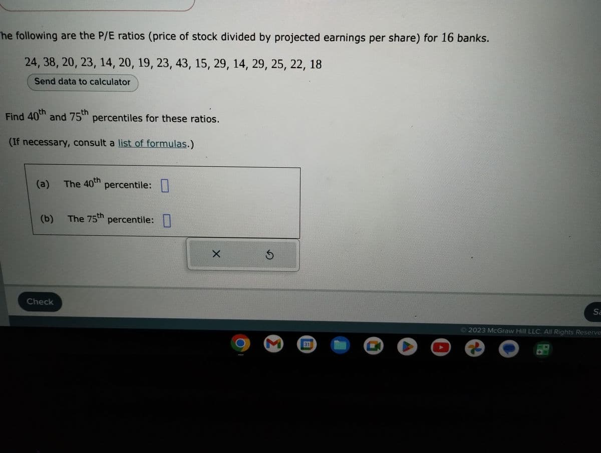 The following are the P/E ratios (price of stock divided by projected earnings per share) for 16 banks.
24, 38, 20, 23, 14, 20, 19, 23, 43, 15, 29, 14, 29, 25, 22, 18
Send data to calculator
Find 40th and 75th percentiles for these ratios.
(If necessary, consult a list of formulas.)
(a)
(b)
Check
The 40th
percentile:
The 75th percentile:
X
S
M
31
G
Sa
© 2023 McGraw Hill LLC. All Rights Reserve-
2