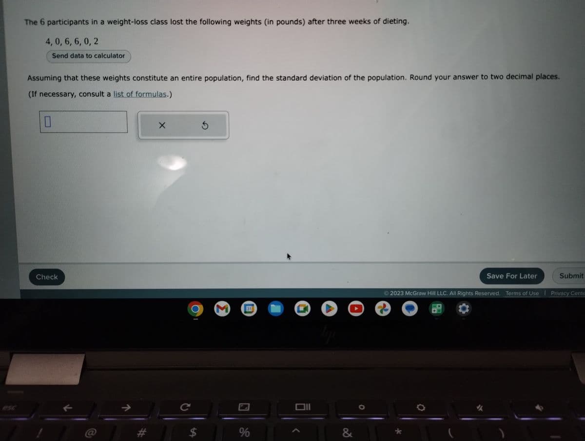 The 6 participants in a weight-loss class lost the following weights (in pounds) after three weeks of dieting.
4, 0, 6, 6,0, 2
Send data to calculator
Assuming that these weights constitute an entire population, find the standard deviation of the population. Round your answer to two decimal places.
(If necessary, consult a list of formulas.)
0
Check
11
X
с
3
# $
M
31
%
Q
Oll
tip
&
?
Save For Later
*
Submit
2023 McGraw Hill LLC. All Rights Reserved. Terms of Use | Privacy Cente