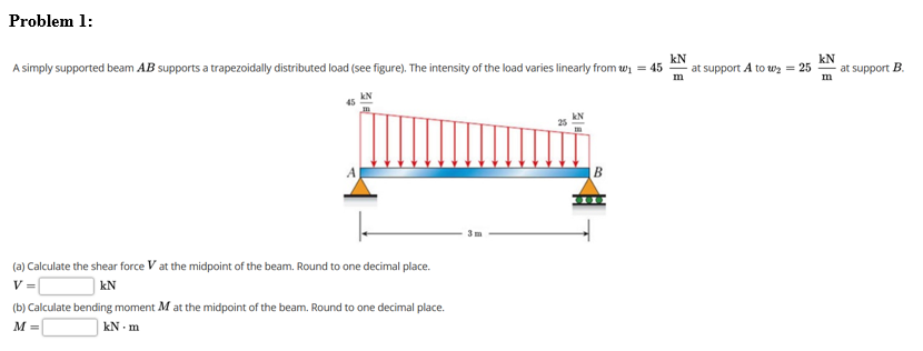 Problem 1:
kN
at support A to wz = 25
kN
at support B.
m
A simply supported beam AB supports a trapezoidally distributed load (see figure). The intensity of the load varies linearly from wi = 45
kN
B
(a) Calculate the shear force V at the midpoint of the beam. Round to one decimal place.
V =
kN
(b) Calculate bending moment M at the midpoint of the beam. Round to one decimal place.
M =
kN - m
