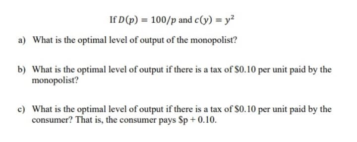 If D (p) = 100/p and c(y) = y²
a) What is the optimal level of output of the monopolist?
b) What is the optimal level of output if there is a tax of $0.10 per unit paid by the
monopolist?
c) What is the optimal level of output if there is a tax of S0.10 per unit paid by the
consumer? That is, the consumer pays Sp + 0.10.
