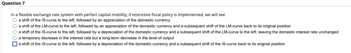 Question 7
In a flexible exchange rate system with perfect capital mobility, if restrictive fiscal policy is implemented, we will see
O a shift of the IS-curve to the left, followed by an appreciation of the domestic currency
O a shift of the LM-curve to the left, followed by an appreciation of the domestic currency and a subsequent shift of the LM-curve back to its original position
O a shift of the IS-curve to the left, followed by a depreciation of the domestic currency and a subsequent shift of the LM-curve to the left, leaving the domestic interest rate unchanged
O a temporary decrease in the interest rate but a long-term decrease in the level of output
O a shift of the IS-curve to the left, followed by a depreciation of the domestic currency and a subsequent shift of the IS-curve back to its original position
