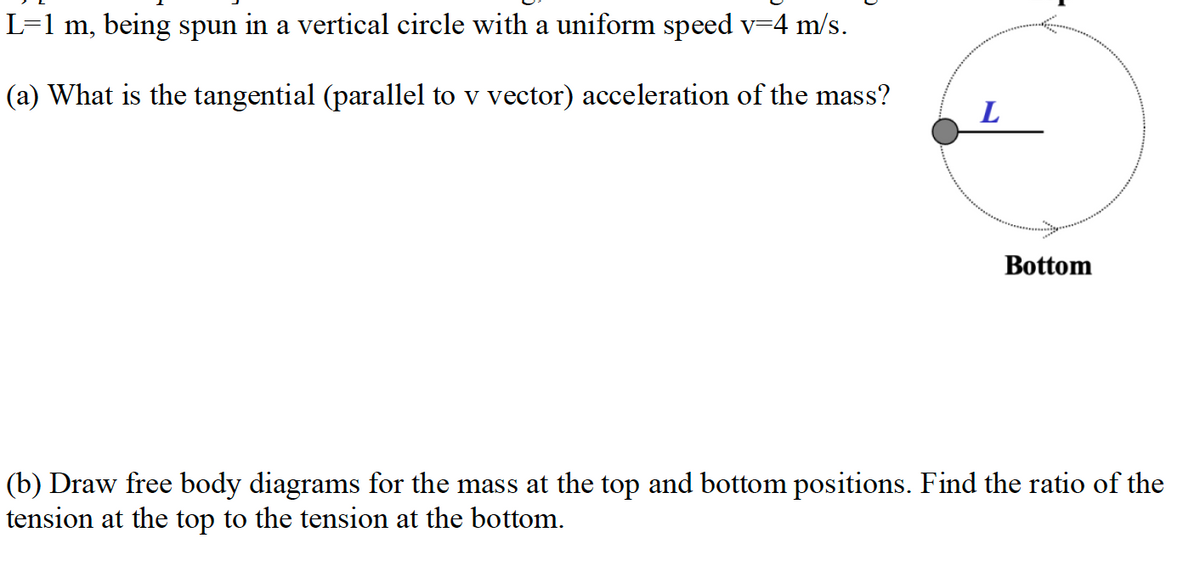 L=1 m, being spun in a vertical circle with a uniform speed v-4 m/s.
(a) What is the tangential (parallel to v vector) acceleration of the mass?
Bottom
(b) Draw free body diagrams for the mass at the top and bottom positions. Find the ratio of the
tension at the top to the tension at the bottom.
