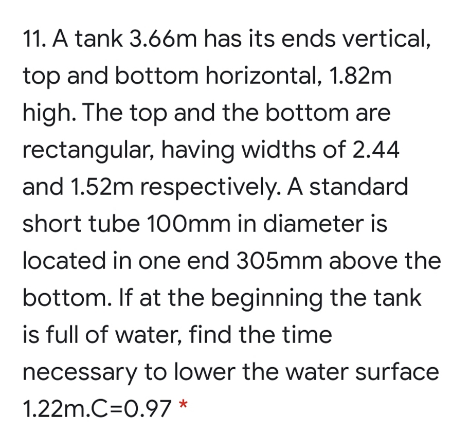 11. A tank 3.6óm has its ends vertical,
top and bottom horizontal, 1.82m
high. The top and the bottom are
rectangular, having widths of 2.44
and 1.52m respectively. A standard
short tube 100mm in diameter is
located in one end 305mm above the
bottom. If at the beginning the tank
is full of water, find the time
necessary to lower the water surface
1.22m.C=0.97 *
