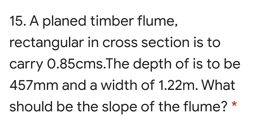 15. A planed timber flume,
rectangular in cross section is to
carry 0.85cms.The depth of is to be
457mm anda width of 1.22m. What
should be the slope of the flume? *
