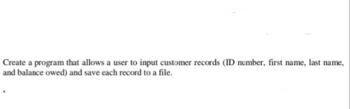 Create a program that allows a user to input customer records (ID number, first name, last name,
and balance owed) and save each record to a file.
