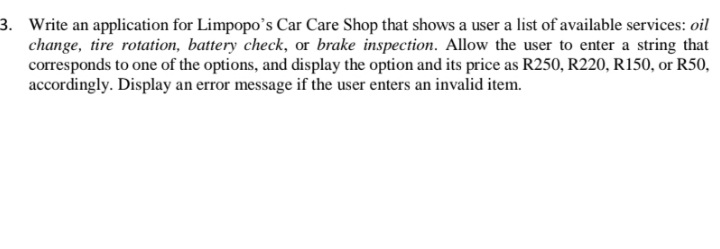 3. Write an application for Limpopo's Car Care Shop that shows a user a list of available services: oil
change, tire rotation, battery check, or brake inspection. Allow the user to enter a string that
corresponds to one of the options, and display the option and its price as R250, R220, R150, or R50,
accordingly. Display an error message if the user enters an invalid item.
