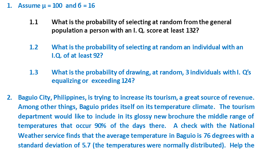 1. Assume µ = 100 and 6 = 16
What is the probability of selecting at random from the general
population a person with an I. Q. score at least 132?
1.1
What is the probability of selecting at random an individual with an
I.Q. of at least 92?
1.2
What is the probability of drawing, at random, 3 individuals with I. Q's
equalizing or exceeding 124?
1.3
2. Baguio City, Philippines, is trying to increase its tourism, a great source of revenue.
Among other things, Baguio prides itself on its temperature climate. The tourism
department would like to include in its glossy new brochure the middle range of
temperatures that occur 90% of the days there. A check with the National
Weather service finds that the average temperature in Baguio is 76 degrees with a
standard deviation of 5.7 (the temperatures were normally distributed). Help the
