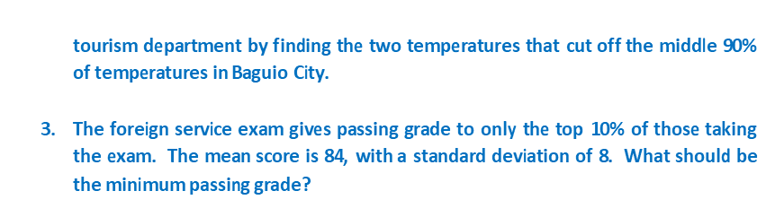 tourism department by finding the two temperatures that cut off the middle 90%
of temperatures in Baguio City.
3. The foreign service exam gives passing grade to only the top 10% of those taking
the exam. The mean score is 84, with a standard deviation of 8. What should be
the minimum passing grade?
