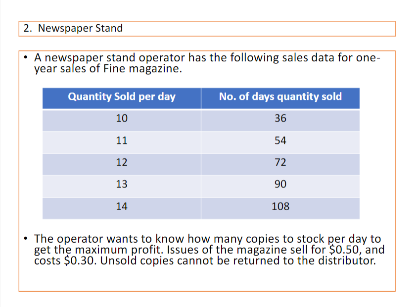 2. Newspaper Stand
• A newspaper stand operator has the following sales data for one-
year sales of Fine magazine.
Quantity Sold per day
No. of days quantity sold
10
36
11
54
12
72
13
90
14
108
• The operator wants to know how many copies to stock per day to
get the maximum profit. Issues of the magazine sell for $0.50, and
costs $0.30. Unsold copies cannot be returned to the distributor.

