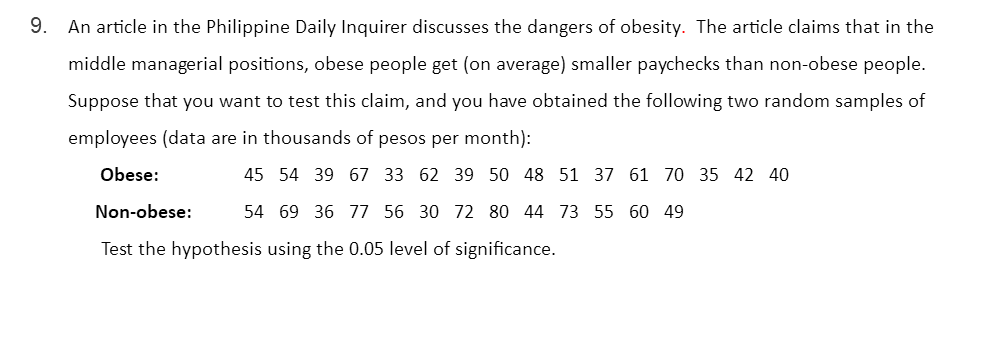 9.
An article in the Philippine Daily Inquirer discusses the dangers of obesity. The article claims that in the
middle managerial positions, obese people get (on average) smaller paychecks than non-obese people.
Suppose that you want to test this claim, and you have obtained the following two random samples of
employees (data are in thousands of pesos per month):
Obese:
45 54 39 67 33 62 39 50 48 51 37 61 70 35 42 40
Non-obese:
54 69 36 77 56 30 72 80 44 73 55 60 49
Test the hypothesis using the 0.05 level of significance.
